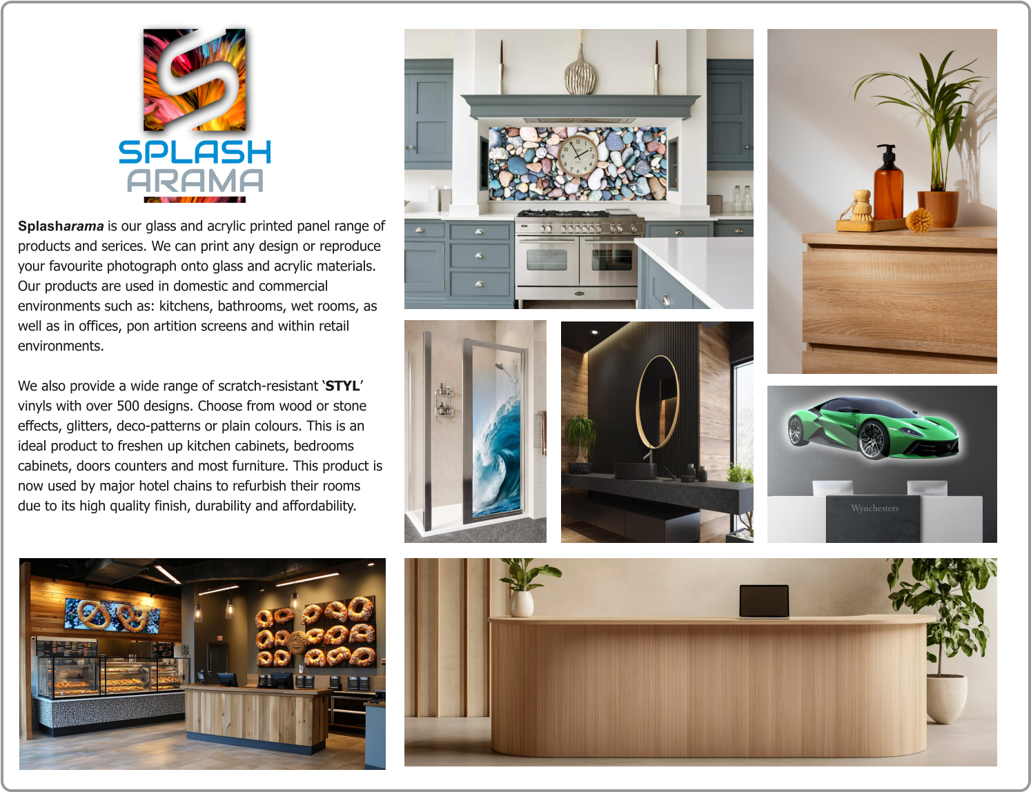 Splasharama is our glass and acrylic printed panel range of products and serices. We can print any design or reproduce your favourite photograph onto glass and acrylic materials. Our products are used in domestic and commercial environments such as: kitchens, bathrooms, wet rooms, as well as in offices, pon artition screens and within retail environments.   We also provide a wide range of scratch-resistant ‘STYL’ vinyls with over 500 designs. Choose from wood or stone effects, glitters, deco-patterns or plain colours. This is an ideal product to freshen up kitchen cabinets, bedrooms cabinets, doors counters and most furniture. This product is now used by major hotel chains to refurbish their rooms due to its high quality finish, durability and affordability.